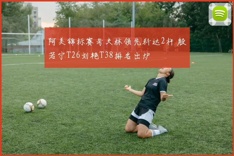 阿美锦标赛考夫林领先科达2杆 殷若宁T26刘艳T38排名出炉