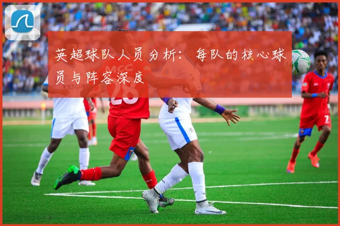 英超球队人员分析:每队的核心球员与阵容深度