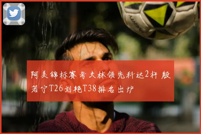 阿美锦标赛考夫林领先科达2杆 殷若宁T26刘艳T38排名出炉